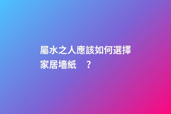 屬水之人應該如何選擇家居墻紙？